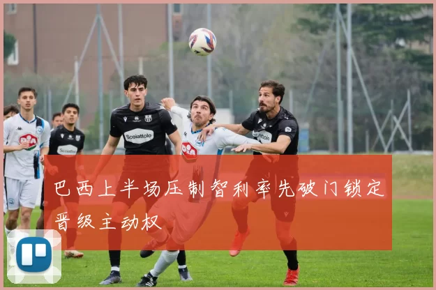 巴西上半场压制智利率先破门锁定晋级主动权