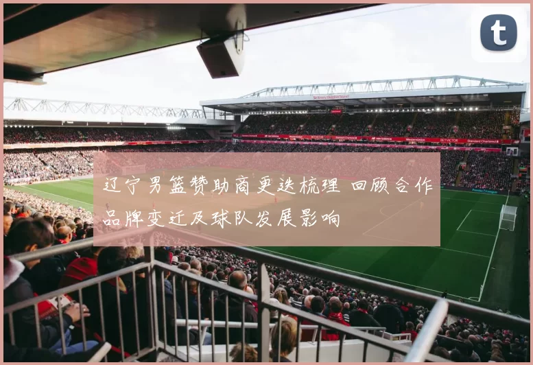 辽宁男篮赞助商更迭梳理 回顾合作品牌变迁及球队发展影响