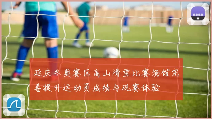 延庆冬奥赛区高山滑雪比赛场馆完善提升运动员成绩与观赛体验