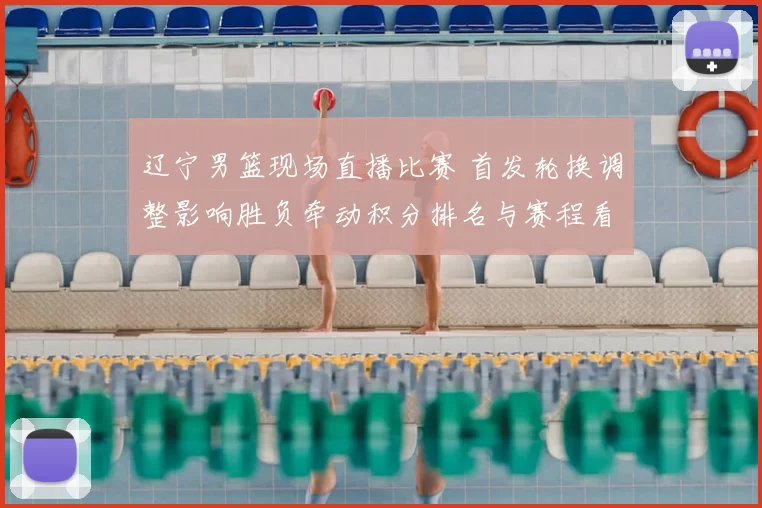 辽宁男篮现场直播比赛 首发轮换调整影响胜负牵动积分排名与赛程看点