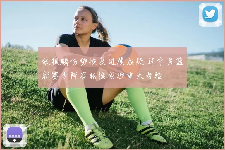 张镇麟伤势恢复进展成疑 辽宁男篮新赛季阵容轮换或迎重大考验