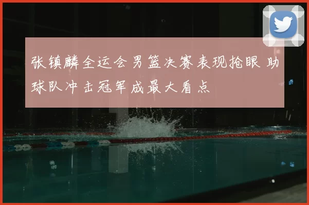 张镇麟全运会男篮决赛表现抢眼 助球队冲击冠军成最大看点