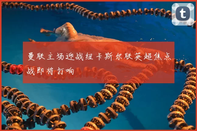 曼联主场迎战纽卡斯尔联英超焦点战即将打响