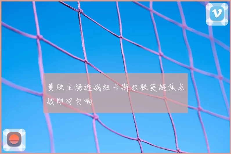 曼联主场迎战纽卡斯尔联英超焦点战即将打响