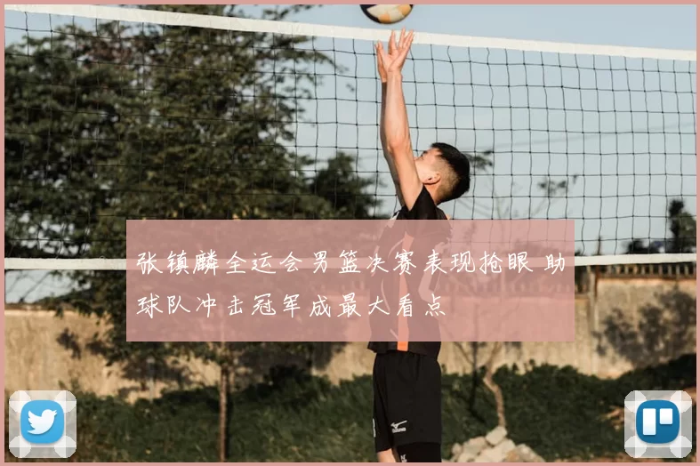 张镇麟全运会男篮决赛表现抢眼 助球队冲击冠军成最大看点
