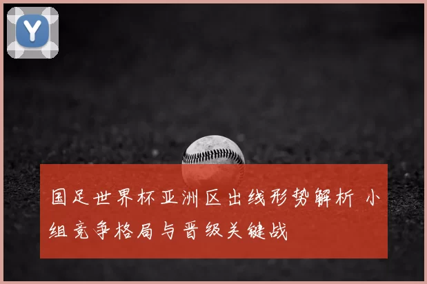 国足世界杯亚洲区出线形势解析 小组竞争格局与晋级关键战