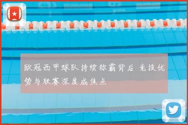 欧冠西甲球队持续称霸背后 竞技优势与联赛深度成焦点