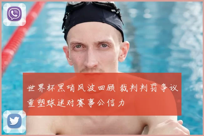 世界杯黑哨风波回顾 裁判判罚争议重塑球迷对赛事公信力