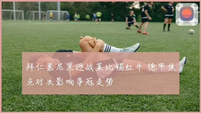 拜仁慕尼黑迎战莱比锡红牛 德甲焦点对决影响争冠走势