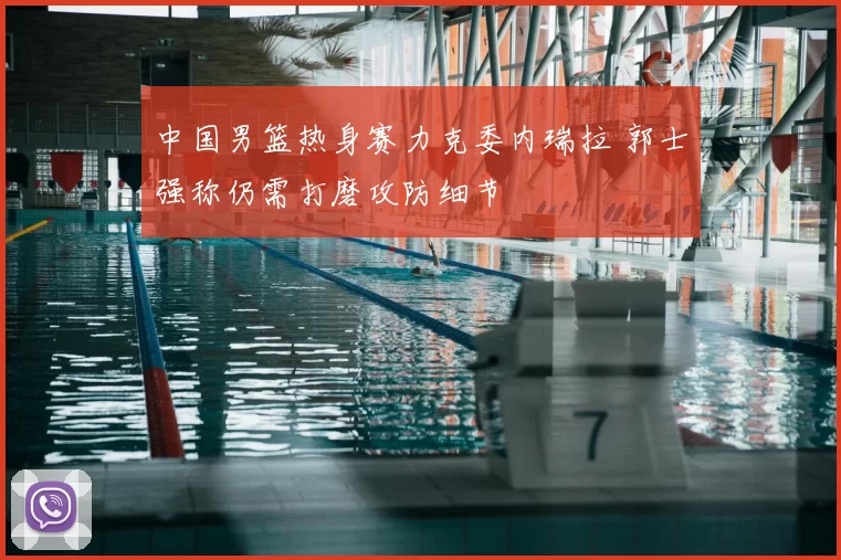 中国男篮热身赛力克委内瑞拉 郭士强称仍需打磨攻防细节