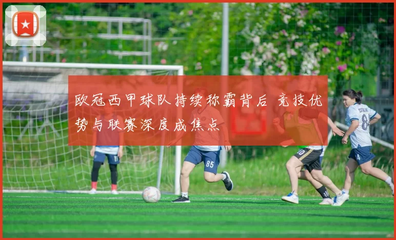 欧冠西甲球队持续称霸背后 竞技优势与联赛深度成焦点
