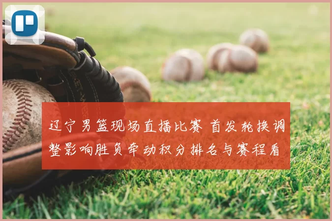 辽宁男篮现场直播比赛 首发轮换调整影响胜负牵动积分排名与赛程看点