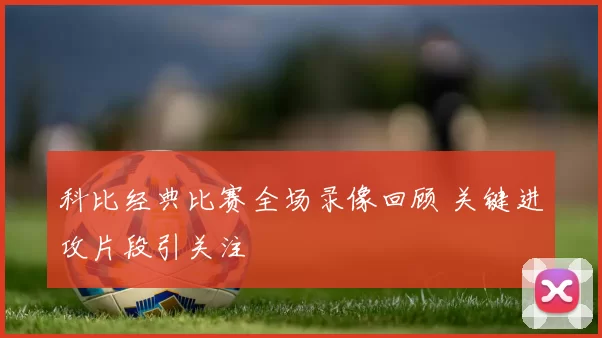 科比经典比赛全场录像回顾 关键进攻片段引关注
