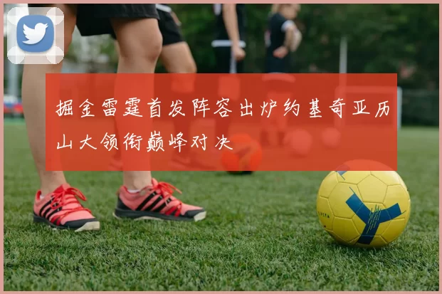 掘金雷霆首发阵容出炉约基奇亚历山大领衔巅峰对决