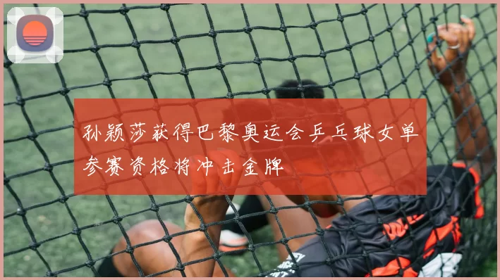 孙颖莎获得巴黎奥运会乒乓球女单参赛资格将冲击金牌