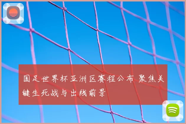 国足世界杯亚洲区赛程公布 聚焦关键生死战与出线前景
