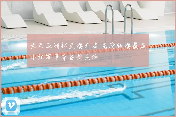 女足亚洲杯直播开启 高清转播覆盖小组赛争夺备受关注