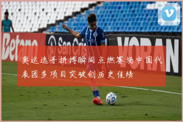 奥运选手拼搏瞬间点燃赛场中国代表团多项目突破创历史佳绩