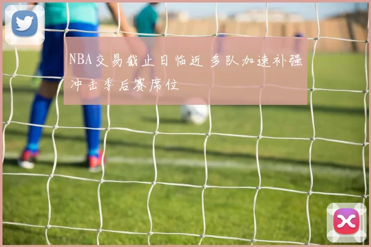 NBA交易截止日临近 多队加速补强冲击季后赛席位