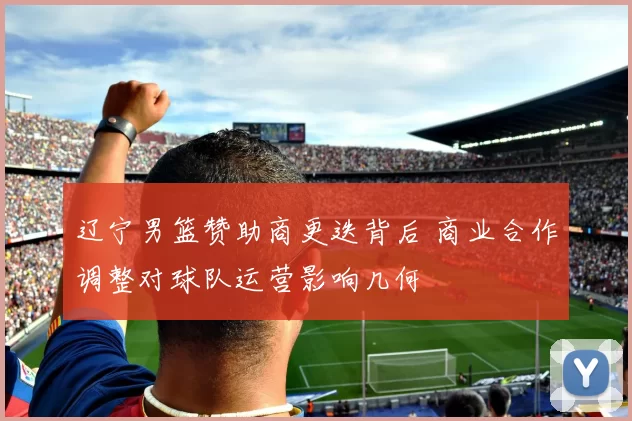 辽宁男篮赞助商更迭背后 商业合作调整对球队运营影响几何