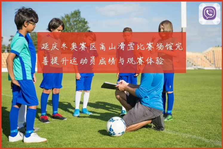 延庆冬奥赛区高山滑雪比赛场馆完善提升运动员成绩与观赛体验