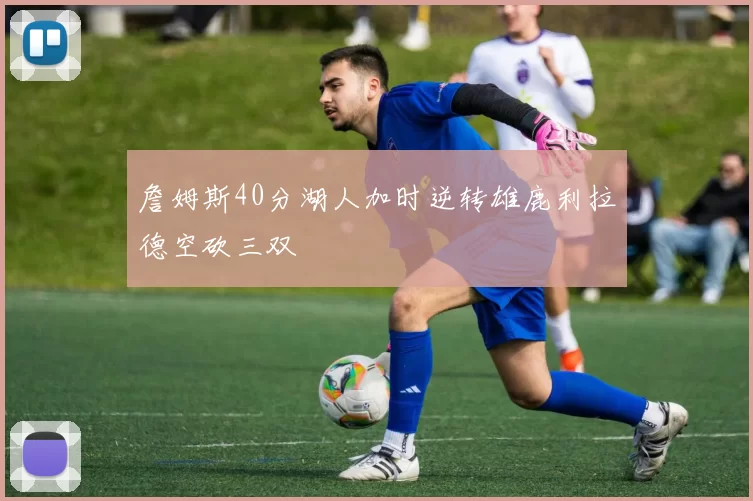 詹姆斯40分湖人加时逆转雄鹿利拉德空砍三双