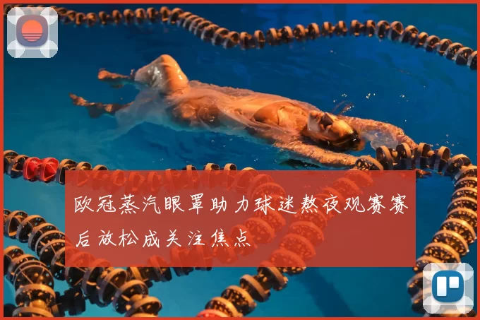 欧冠蒸汽眼罩助力球迷熬夜观赛赛后放松成关注焦点