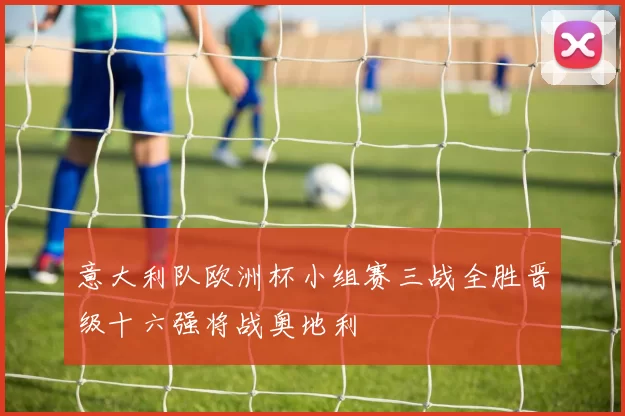 意大利队欧洲杯小组赛三战全胜晋级十六强将战奥地利