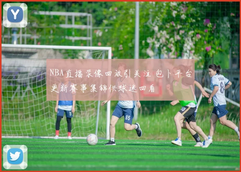 NBA直播录像回放引关注 包卜平台更新赛事集锦供球迷回看