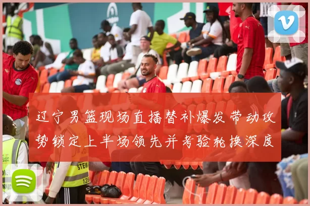 辽宁男篮现场直播替补爆发带动攻势锁定上半场领先并考验轮换深度