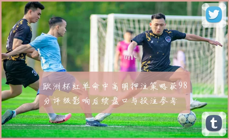 欧洲杯红单命中高明押注策略获98分评级影响后续盘口与投注参考