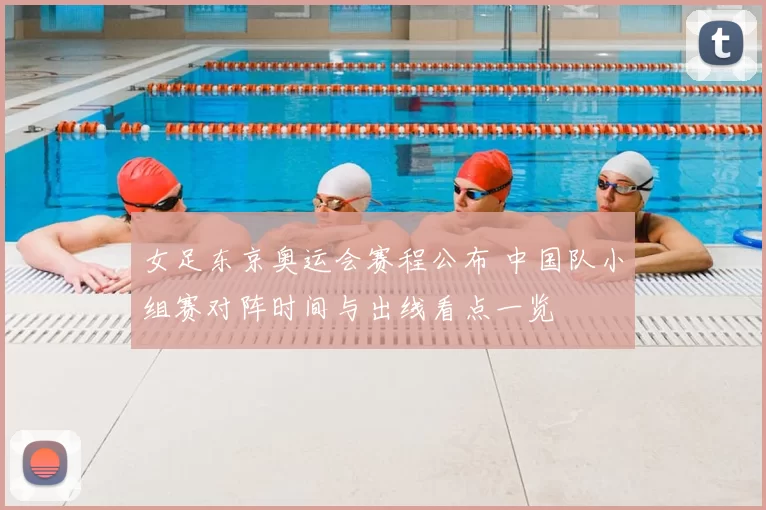 女足东京奥运会赛程公布 中国队小组赛对阵时间与出线看点一览