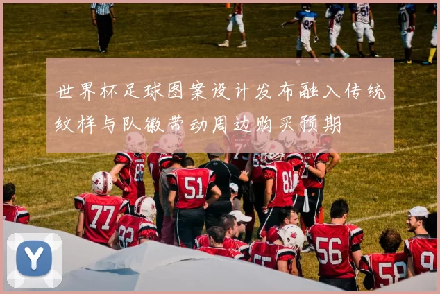世界杯足球图案设计发布融入传统纹样与队徽带动周边购买预期