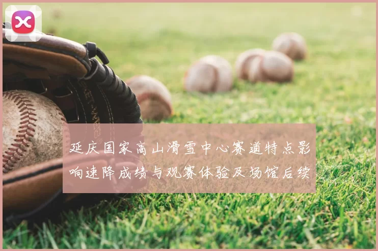 延庆国家高山滑雪中心赛道特点影响速降成绩与观赛体验及场馆后续利用