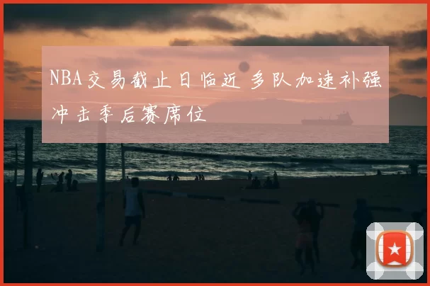 NBA交易截止日临近 多队加速补强冲击季后赛席位
