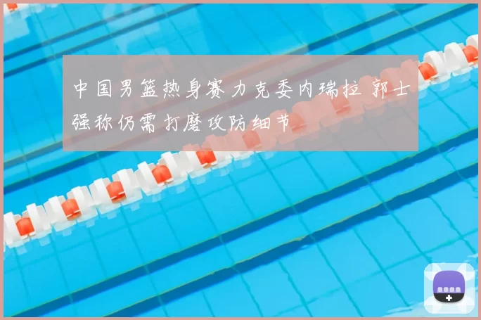 中国男篮热身赛力克委内瑞拉 郭士强称仍需打磨攻防细节