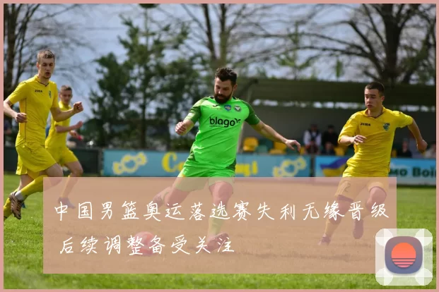 中国男篮奥运落选赛失利无缘晋级 后续调整备受关注