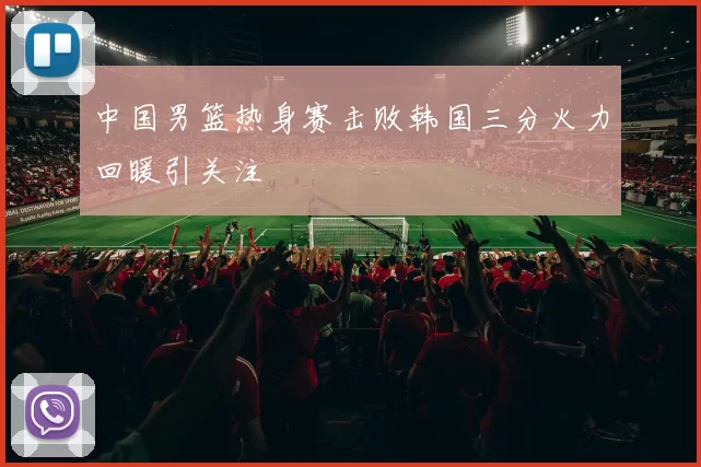 中国男篮热身赛击败韩国三分火力回暖引关注