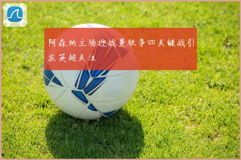 阿森纳主场迎战曼联争四关键战引发英超关注