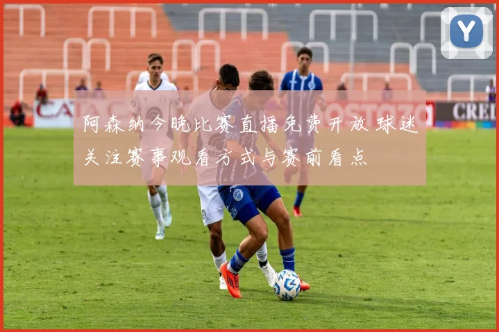 阿森纳今晚比赛直播免费开放 球迷关注赛事观看方式与赛前看点