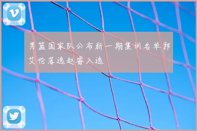 男篮国家队公布新一期集训名单郭艾伦落选赵睿入选