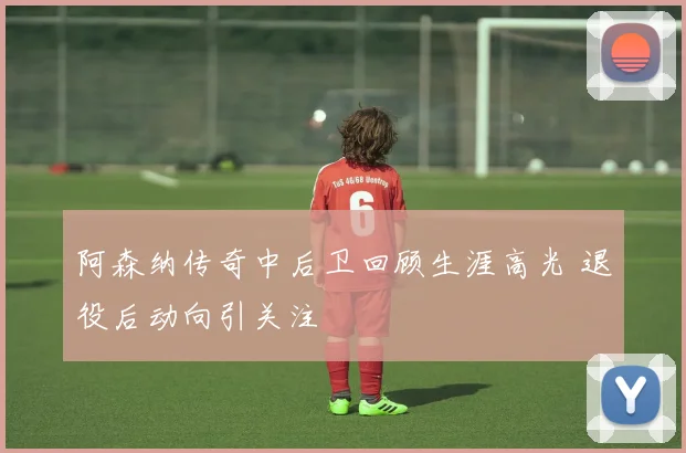阿森纳传奇中后卫回顾生涯高光 退役后动向引关注
