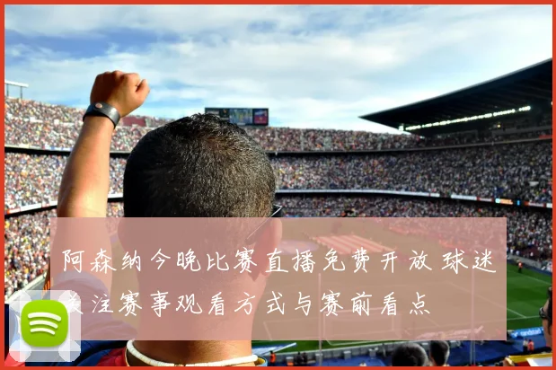 阿森纳今晚比赛直播免费开放 球迷关注赛事观看方式与赛前看点