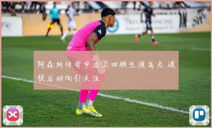 阿森纳传奇中后卫回顾生涯高光 退役后动向引关注