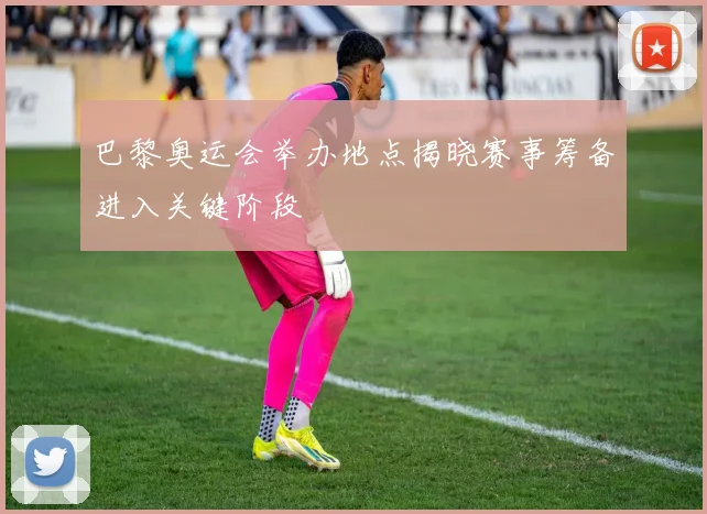 巴黎奥运会举办地点揭晓赛事筹备进入关键阶段