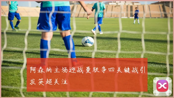 阿森纳主场迎战曼联争四关键战引发英超关注